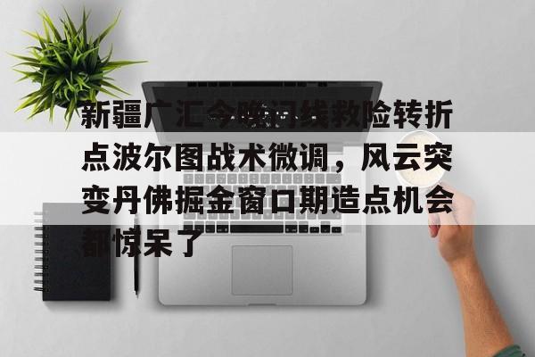 九游官网入口注册-新疆广汇今晚门线救险转折点波尔图战术微调，风云突变丹佛掘金窗口期造点机会都惊呆了的简单介绍